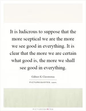 It is ludicrous to suppose that the more sceptical we are the more we see good in everything. It is clear that the more we are certain what good is, the more we shall see good in everything Picture Quote #1
