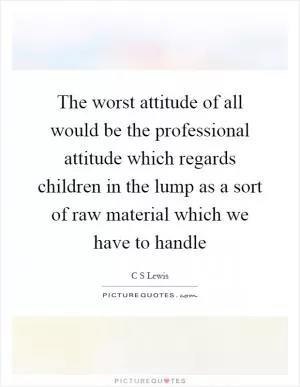 The worst attitude of all would be the professional attitude which regards children in the lump as a sort of raw material which we have to handle Picture Quote #1