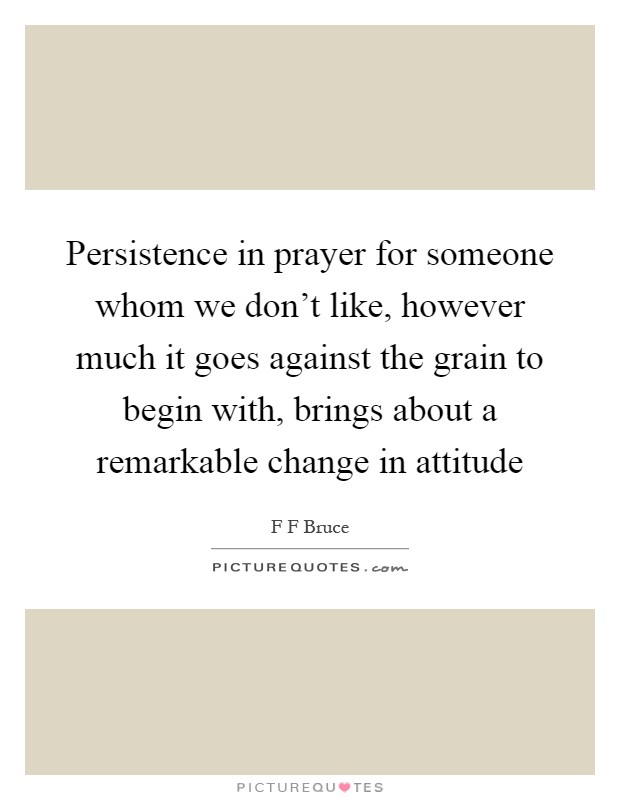 Persistence in prayer for someone whom we don't like, however much it goes against the grain to begin with, brings about a remarkable change in attitude Picture Quote #1