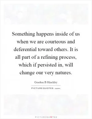 Something happens inside of us when we are courteous and deferential toward others. It is all part of a refining process, which if persisted in, will change our very natures Picture Quote #1