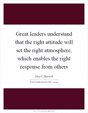 Great leaders understand that the right attitude will set the right atmosphere, which enables the right response from others Picture Quote #1