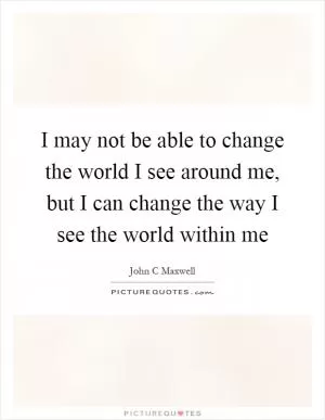 I may not be able to change the world I see around me, but I can change the way I see the world within me Picture Quote #1