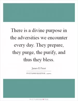 There is a divine purpose in the adversities we encounter every day. They prepare, they purge, the purify, and thus they bless Picture Quote #1
