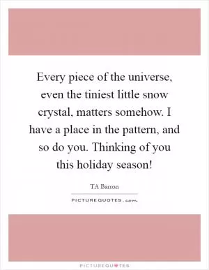 Every piece of the universe, even the tiniest little snow crystal, matters somehow. I have a place in the pattern, and so do you. Thinking of you this holiday season! Picture Quote #1