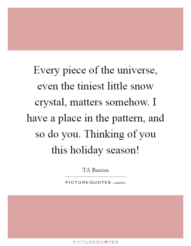 Every piece of the universe, even the tiniest little snow crystal, matters somehow. I have a place in the pattern, and so do you. Thinking of you this holiday season! Picture Quote #1