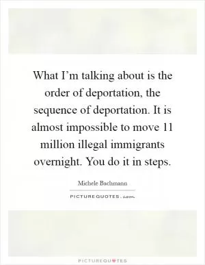 What I’m talking about is the order of deportation, the sequence of deportation. It is almost impossible to move 11 million illegal immigrants overnight. You do it in steps Picture Quote #1