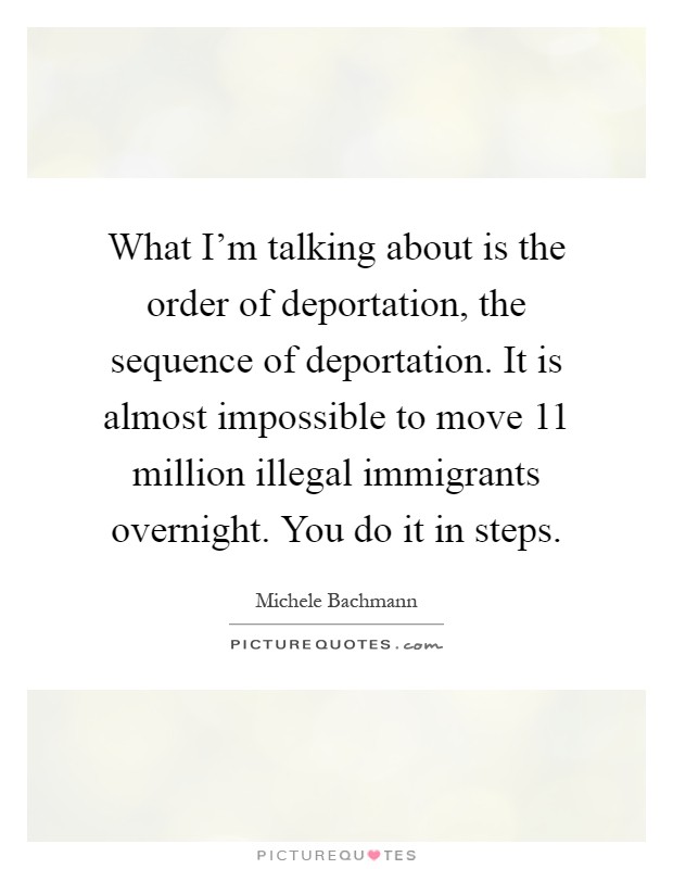 What I'm talking about is the order of deportation, the sequence of deportation. It is almost impossible to move 11 million illegal immigrants overnight. You do it in steps Picture Quote #1