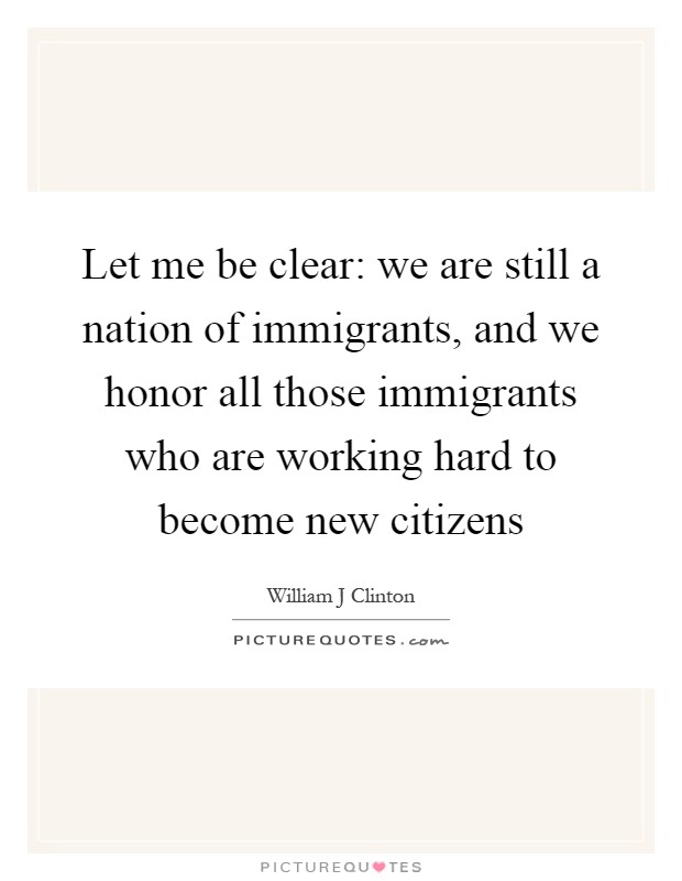 Let me be clear: we are still a nation of immigrants, and we honor all those immigrants who are working hard to become new citizens Picture Quote #1