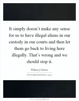 It simply doesn’t make any sense for us to have illegal aliens in our custody in our courts and then let them go back to living here illegally. That’s wrong and we should stop it Picture Quote #1