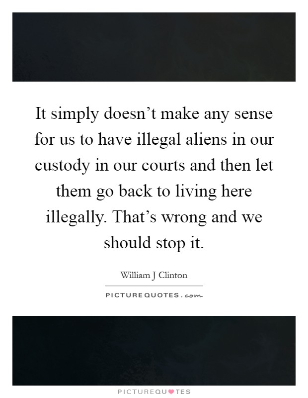 It simply doesn't make any sense for us to have illegal aliens in our custody in our courts and then let them go back to living here illegally. That's wrong and we should stop it Picture Quote #1