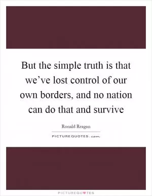 But the simple truth is that we’ve lost control of our own borders, and no nation can do that and survive Picture Quote #1