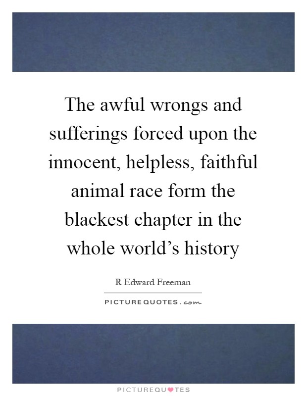 The awful wrongs and sufferings forced upon the innocent, helpless, faithful animal race form the blackest chapter in the whole world's history Picture Quote #1