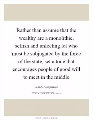 Rather than assume that the wealthy are a monolithic, selfish and unfeeling lot who must be subjugated by the force of the state, set a tone that encourages people of good will to meet in the middle Picture Quote #1