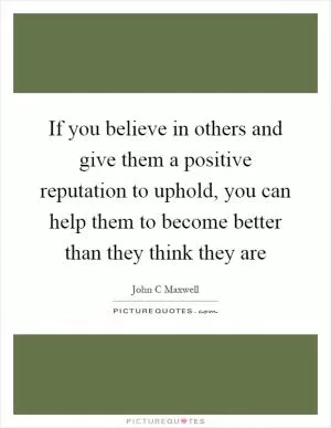 If you believe in others and give them a positive reputation to uphold, you can help them to become better than they think they are Picture Quote #1