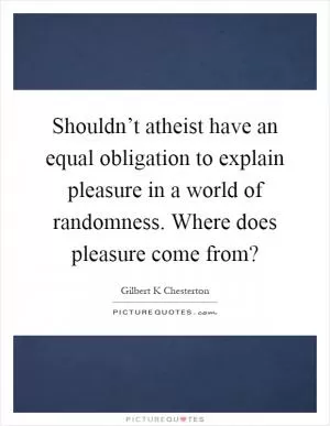 Shouldn’t atheist have an equal obligation to explain pleasure in a world of randomness. Where does pleasure come from? Picture Quote #1