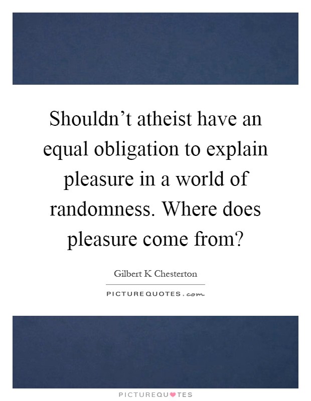 Shouldn't atheist have an equal obligation to explain pleasure in a world of randomness. Where does pleasure come from? Picture Quote #1