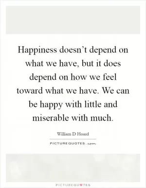 Happiness doesn’t depend on what we have, but it does depend on how we feel toward what we have. We can be happy with little and miserable with much Picture Quote #1