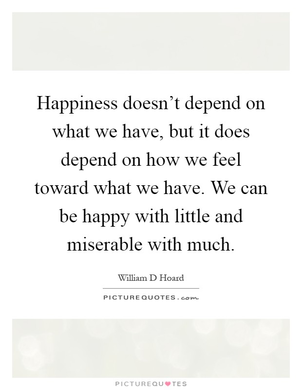 Happiness doesn't depend on what we have, but it does depend on how we feel toward what we have. We can be happy with little and miserable with much Picture Quote #1