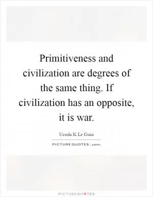 Primitiveness and civilization are degrees of the same thing. If civilization has an opposite, it is war Picture Quote #1