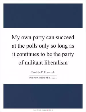 My own party can succeed at the polls only so long as it continues to be the party of militant liberalism Picture Quote #1
