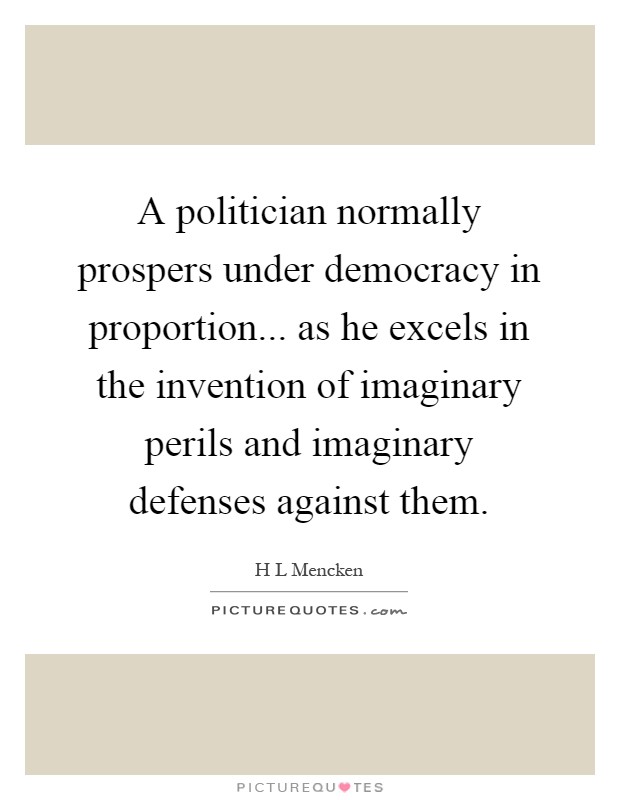 A politician normally prospers under democracy in proportion... as he excels in the invention of imaginary perils and imaginary defenses against them Picture Quote #1