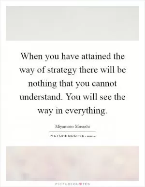 When you have attained the way of strategy there will be nothing that you cannot understand. You will see the way in everything Picture Quote #1