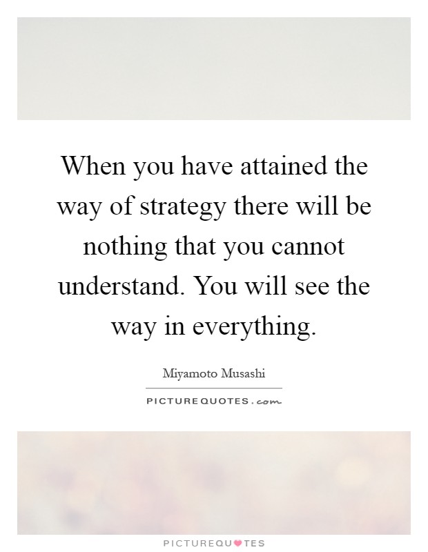 When you have attained the way of strategy there will be nothing that you cannot understand. You will see the way in everything Picture Quote #1