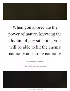 When you appreciate the power of nature, knowing the rhythm of any situation, you will be able to hit the enemy naturally and strike naturally Picture Quote #1