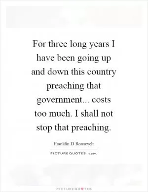 For three long years I have been going up and down this country preaching that government... costs too much. I shall not stop that preaching Picture Quote #1