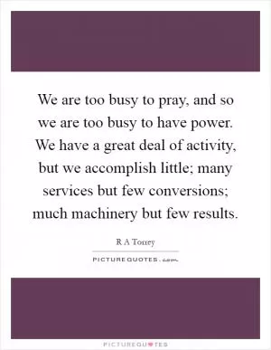 We are too busy to pray, and so we are too busy to have power. We have a great deal of activity, but we accomplish little; many services but few conversions; much machinery but few results Picture Quote #1