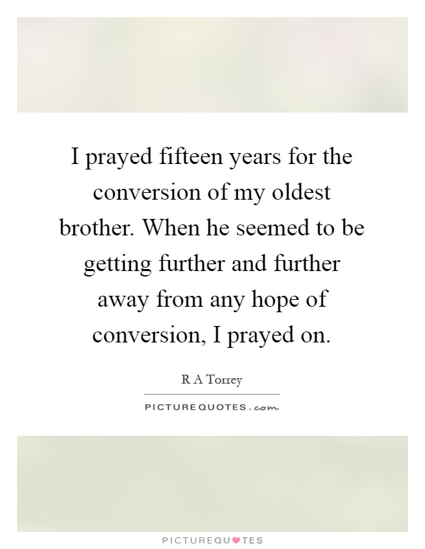 I prayed fifteen years for the conversion of my oldest brother. When he seemed to be getting further and further away from any hope of conversion, I prayed on Picture Quote #1