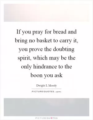 If you pray for bread and bring no basket to carry it, you prove the doubting spirit, which may be the only hindrance to the boon you ask Picture Quote #1