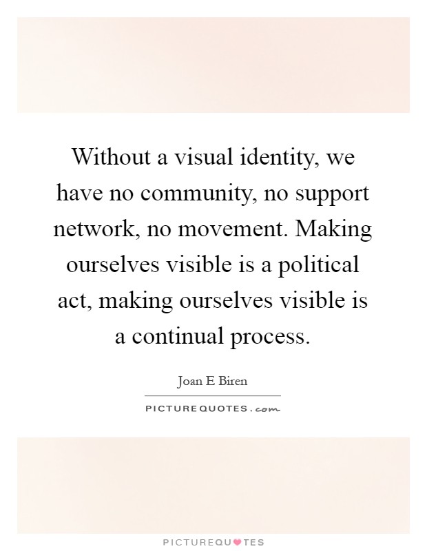 Without a visual identity, we have no community, no support network, no movement. Making ourselves visible is a political act, making ourselves visible is a continual process Picture Quote #1