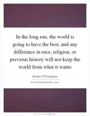 In the long run, the world is going to have the best, and any difference in race, religion, or previous history will not keep the world from what it wants Picture Quote #1