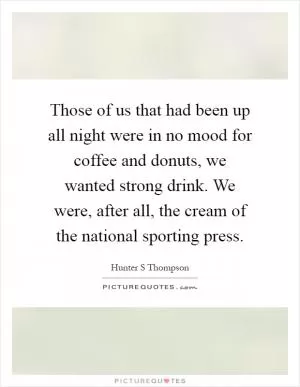 Those of us that had been up all night were in no mood for coffee and donuts, we wanted strong drink. We were, after all, the cream of the national sporting press Picture Quote #1