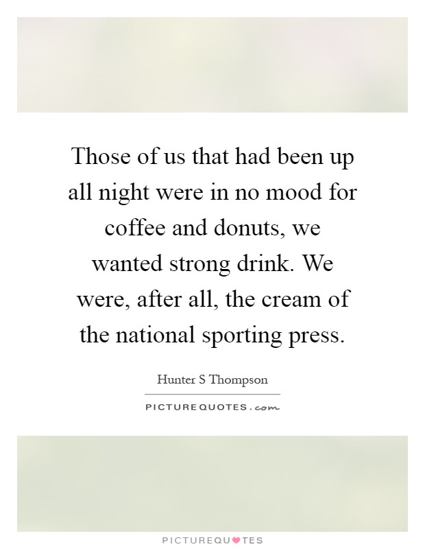 Those of us that had been up all night were in no mood for coffee and donuts, we wanted strong drink. We were, after all, the cream of the national sporting press Picture Quote #1