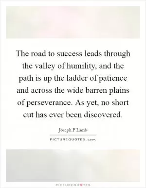 The road to success leads through the valley of humility, and the path is up the ladder of patience and across the wide barren plains of perseverance. As yet, no short cut has ever been discovered Picture Quote #1
