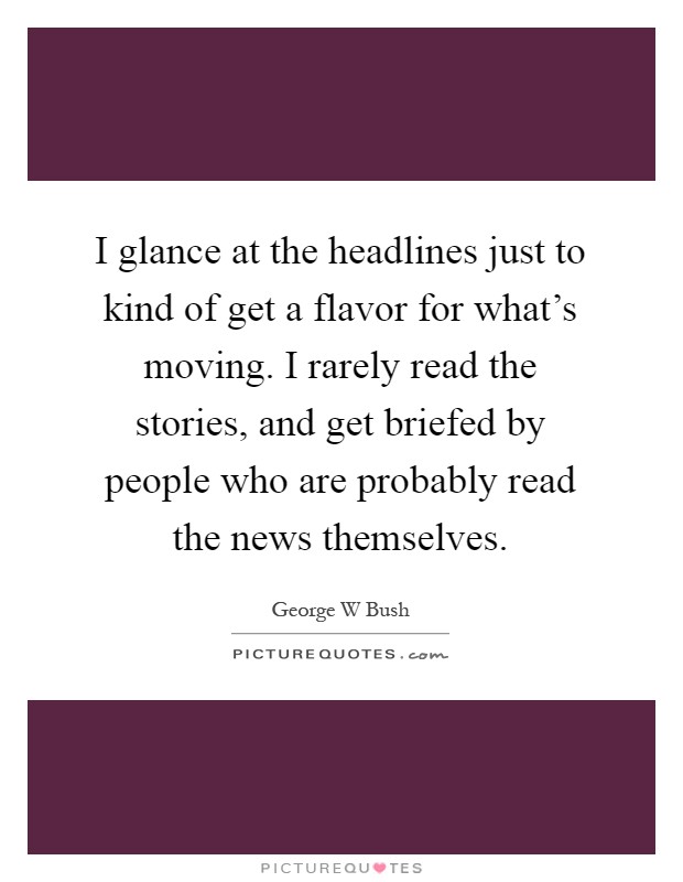 I glance at the headlines just to kind of get a flavor for what's moving. I rarely read the stories, and get briefed by people who are probably read the news themselves Picture Quote #1