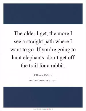 The older I get, the more I see a straight path where I want to go. If you’re going to hunt elephants, don’t get off the trail for a rabbit Picture Quote #1