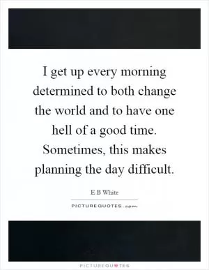 I get up every morning determined to both change the world and to have one hell of a good time. Sometimes, this makes planning the day difficult Picture Quote #1