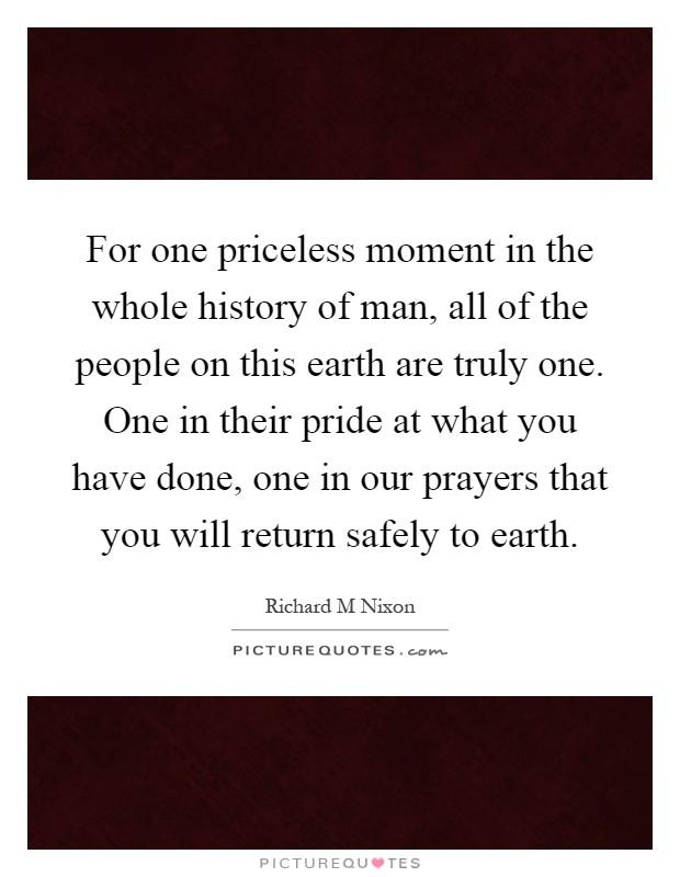 For one priceless moment in the whole history of man, all of the people on this earth are truly one. One in their pride at what you have done, one in our prayers that you will return safely to earth Picture Quote #1