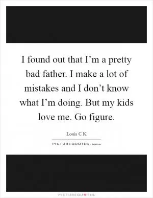 I found out that I’m a pretty bad father. I make a lot of mistakes and I don’t know what I’m doing. But my kids love me. Go figure Picture Quote #1