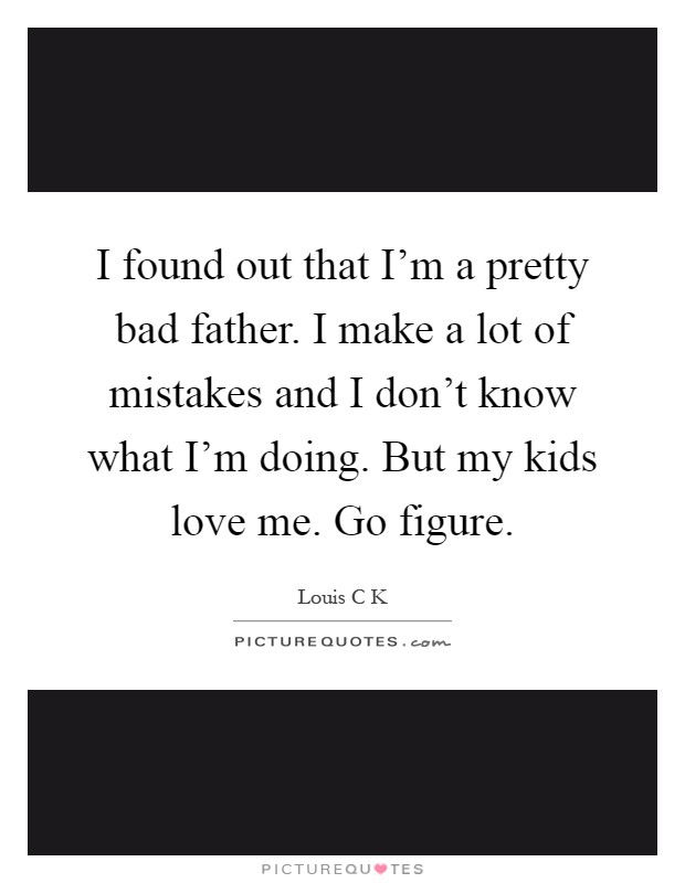 I found out that I'm a pretty bad father. I make a lot of mistakes and I don't know what I'm doing. But my kids love me. Go figure Picture Quote #1