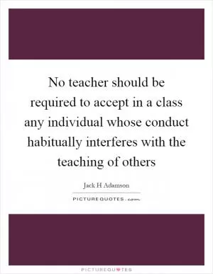 No teacher should be required to accept in a class any individual whose conduct habitually interferes with the teaching of others Picture Quote #1