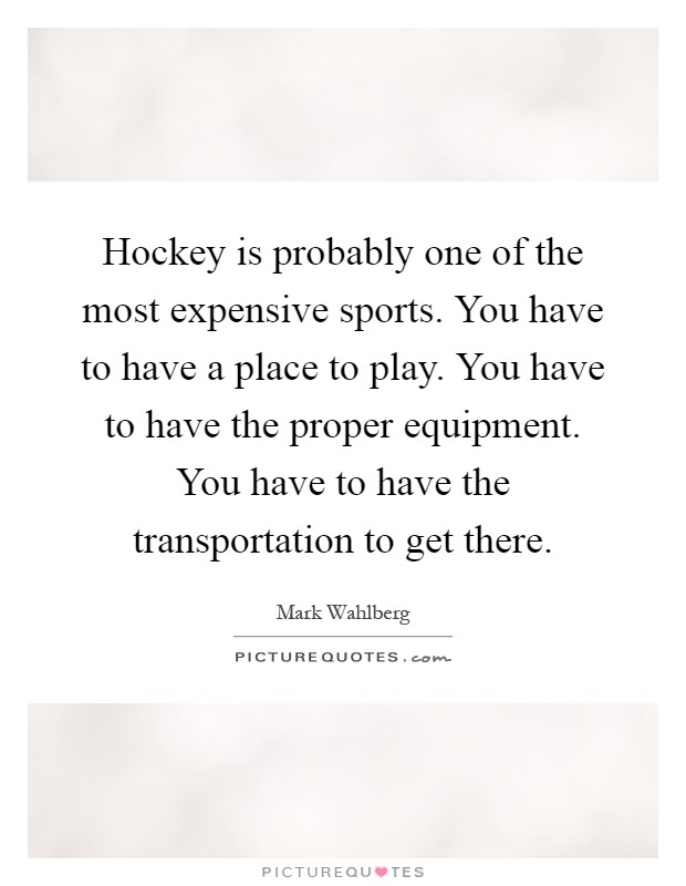 Hockey is probably one of the most expensive sports. You have to have a place to play. You have to have the proper equipment. You have to have the transportation to get there Picture Quote #1