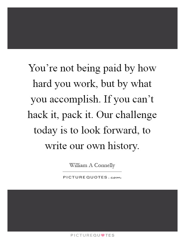 You're not being paid by how hard you work, but by what you accomplish. If you can't hack it, pack it. Our challenge today is to look forward, to write our own history Picture Quote #1