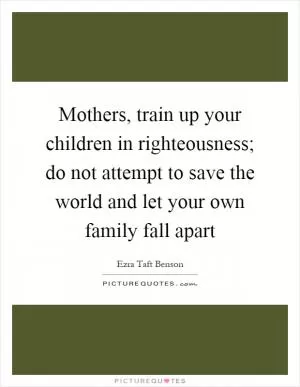 Mothers, train up your children in righteousness; do not attempt to save the world and let your own family fall apart Picture Quote #1