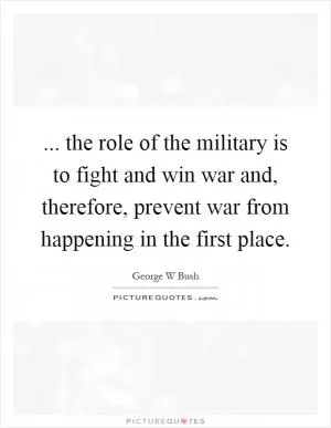 ... the role of the military is to fight and win war and, therefore, prevent war from happening in the first place Picture Quote #1