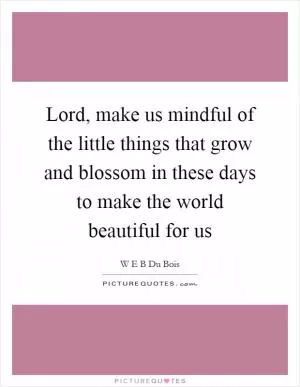 Lord, make us mindful of the little things that grow and blossom in these days to make the world beautiful for us Picture Quote #1