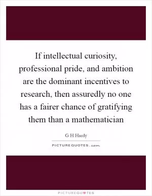 If intellectual curiosity, professional pride, and ambition are the dominant incentives to research, then assuredly no one has a fairer chance of gratifying them than a mathematician Picture Quote #1